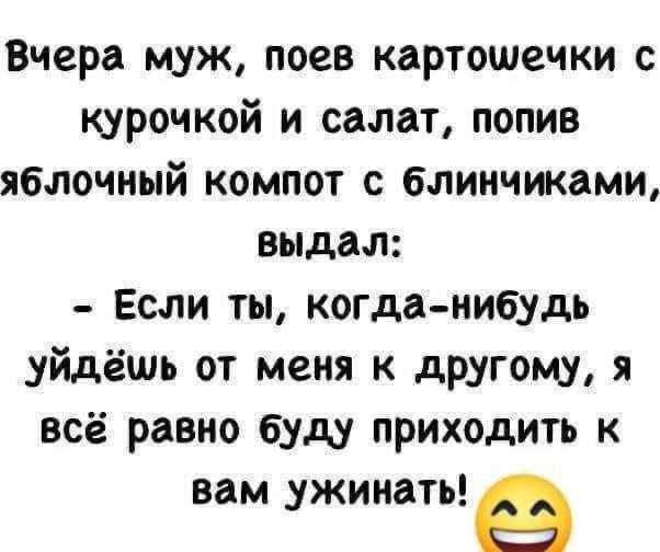 Вчера муж, поев картошечки с курочкой и салат, попив яблочный компот с блинчиками, выдал: - Если ты, когда-нибудь уйдёшь от меня к другому, я всё равно буду приходить к вам ужинать! 😂