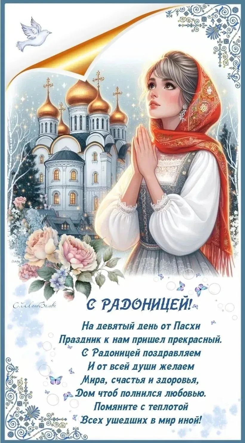 С РАДОНИЦЕЙ! На девятый день от Пасхи Праздник к нам пришел прекрасный. С Радоницей поздравляем И от всей души желаем Мира, счастья и здоровья, Дом чтоб полнился любовью. Помяните с теплотой Всех ушедших в мир иной!