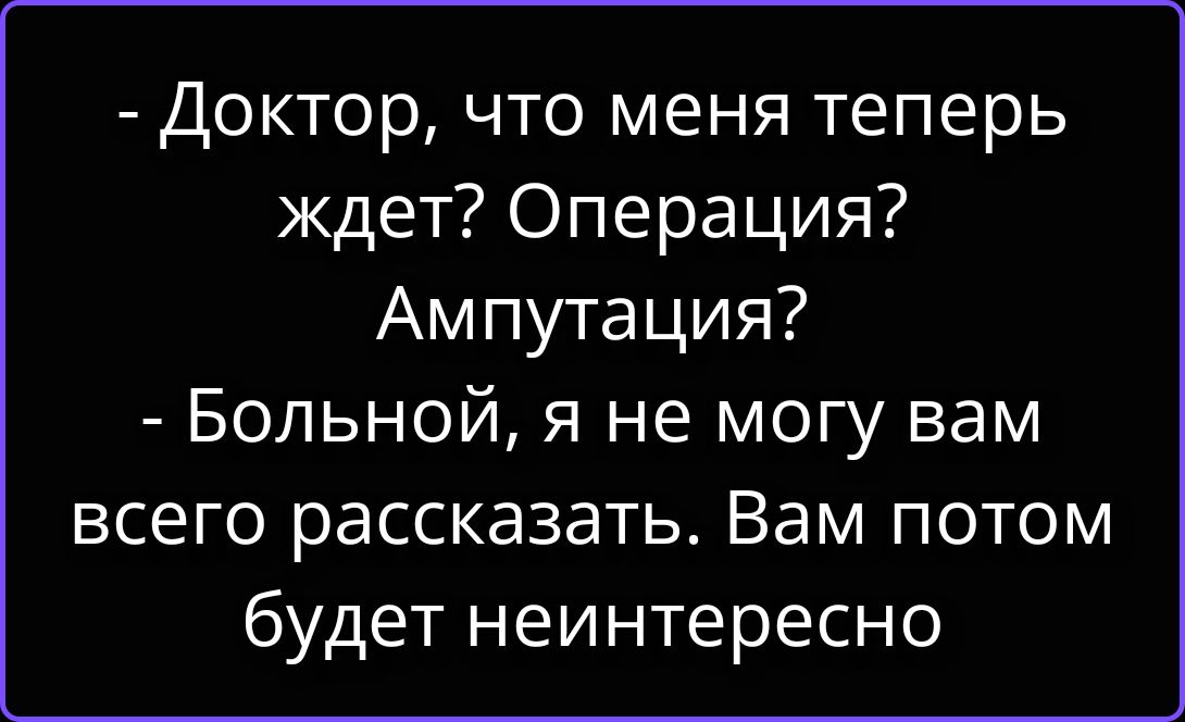 - Доктор, что меня теперь ждет? Операция? Ампутация? - Больной, я не могу вам всего рассказать. Вам потом будет неинтересно