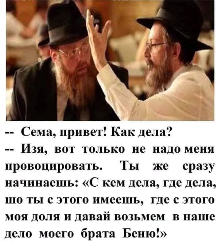-- Сема, привет! Как дела?
-- Изя, вот только не надо меня провоцировать. Ты же сразу начинаешь: «С кем дела, где дела, шо ты с этого имеешь, где с этого моя доля и давай возьмем в наше дело моего брата Беню!»