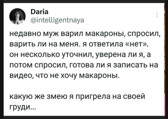 недавно муж варил макароны, спросил, варить ли на меня. я ответила «нет». он несколько уточнил, уверена ли я, а потом спросил, готова ли я записать на видео, что не хочу макароны. какую же змею я пригрела на своей груди...