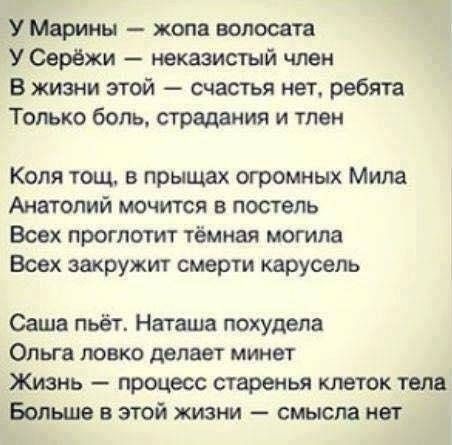 У Марины — жопа волосата У Серёжи — неказистый член В жизни этой — счастья нет, ребята Только боль, страдания и тлен Коля тощ, в прыщах огромных Мила Анатолий мочится в постель Всех проглотит тёмная могила Всех закружит смерти карусель Саша пьёт. Наташа похудела Ольга ловко делает минет Жизнь — процесс старенья клеток тела Больше в этой жизни —
