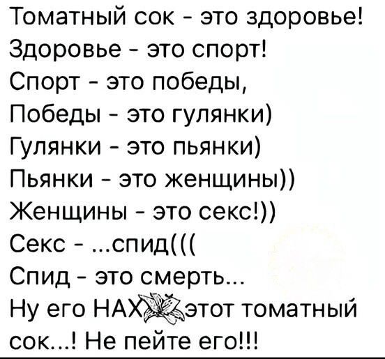 Томатный сок - это здоровье! Здоровье - это спорт! Спорт - это победы, Победы - это гулянки) Гулянки - это пьянки) Пьянки - это женщины)) Женщины - это секс!)) Секс - ...спид((( Спид - это смерть... Ну его НАХ этот томатный сок...! Не пейте его!!!