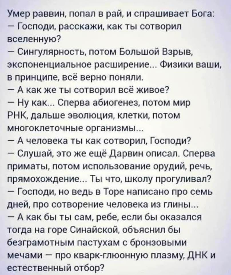 Умер раввин, попал в рай, и спрашивает Бога: – Господи, расскажи, как ты сотворил вселенную? – Сингулярность, потом Большой Взрыв, экспоненциальное расширение... Физики ваши, в принципе, всё верно поняли. – А как же ты сотворил всё живое? – Ну как... Сперва абиогенез, потом мир РНК, дальше эволюция, клетки, потом многоклеточные организмы... – А