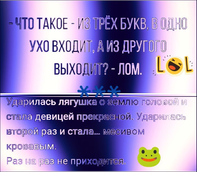 ЧТО ТАКОЕ - ИЗ ТРЁХ БУКВ, В ОДНО УХО ВХОДИТ, А ИЗ ДРУГОГО ВЫХОДИТ? - ЛОМ. LOL. Ударилась лягушка о землю головой и стала девицей прекрасной. Ударилась второй раз и стала... месивом кровавым. Раз на раз не приходится.