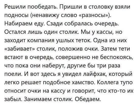 Решили пообедать. Пришли в столовку взяли подносы (ненавижу слово «разносы»). Набираем еду. Сзади собралась очередь. Остался лишь один столик. Мы у кассы, но заходит компания ушлых теток. Одна из них «забивает» столик, положив очки. Затем тети встают в очередь, совершенно не беспокоясь, что пока они наберут, другие бы три раза поели. И вот здесь я