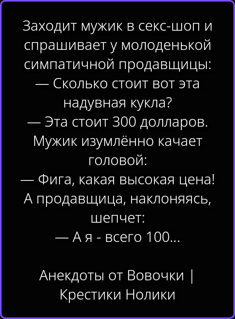 Заходит мужик в секс-шоп и спрашивает у молоденькой симпатичной продавщицы: — Сколько стоит вот эта надувная кукла? — Эта стоит 300 долларов. Мужик изумлённо качает головой: — Фига, какая высокая цена! А продавщица, наклоняясь, шепчет: — А я - всего 100... Анекдоты от Вовочки | Крестики Нолики