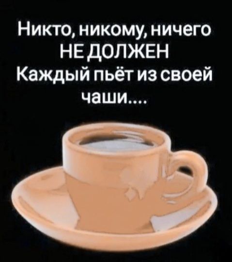 Никто, никому, ничего НЕ ДОЛЖЕН Каждый пьёт из своей чаши....