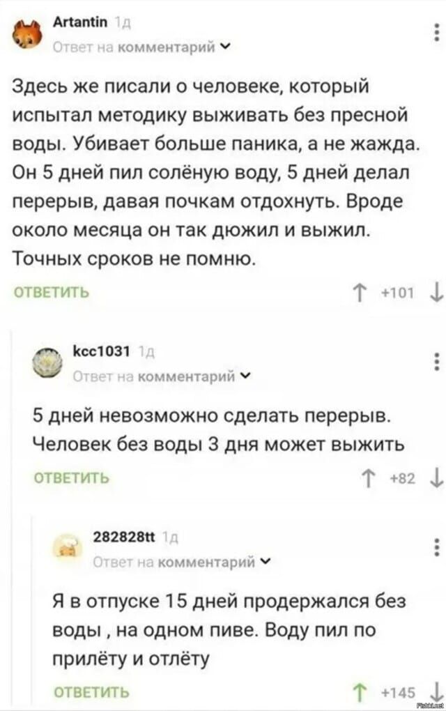 Artantin: Здесь же писали о человеке, который испытал методику выживать без пресной воды. Убивает больше паника, а не жажда. Он 5 дней пил солёную воду, 5 дней делал перерыв, давая почкам отдохнуть. Вроде около месяца он так дюжил и выжил. Точных сроков не помню. kcc1031: 5 дней невозможно сделать перерыв. Человек без воды 3 дня может выжить.