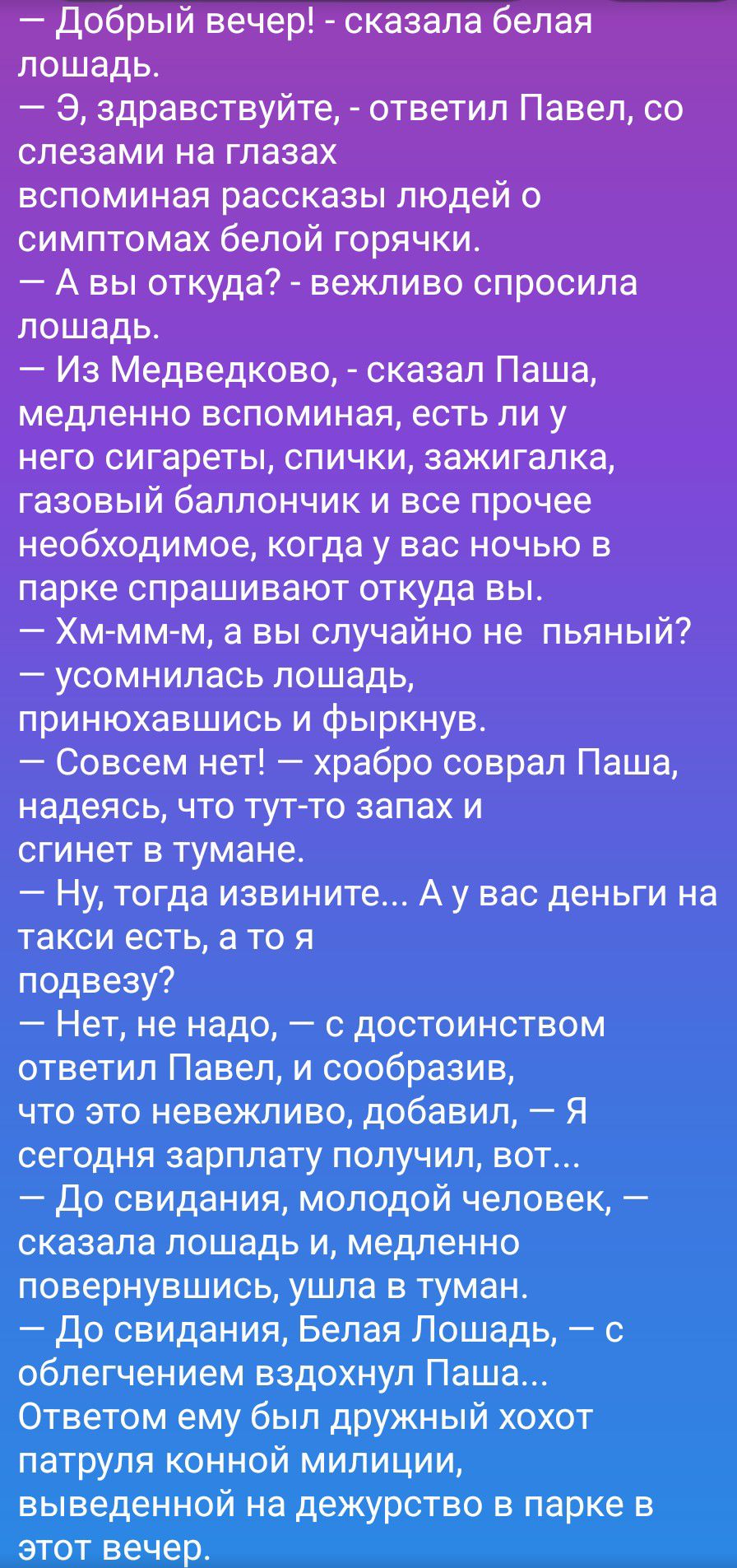 — Добрый вечер! - сказала белая лошадь. — Э, здравствуйте, - ответил Павел, со слезами на глазах вспоминая рассказы людей о симптомах белой горячки. — А вы откуда? - вежливо спросила лошадь. — Из Медведково, - сказал Паша, медленно вспоминавая, есть ли у него сигареты, спички, зажигалка, газовый баллончик и все прочее необходимое, когда у вас