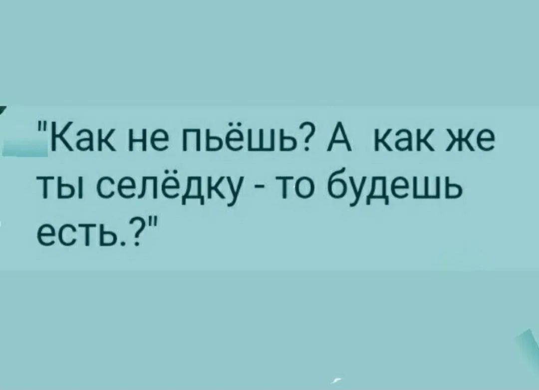 Как не пьёшь? А как же ты селёдку - то будешь есть.?