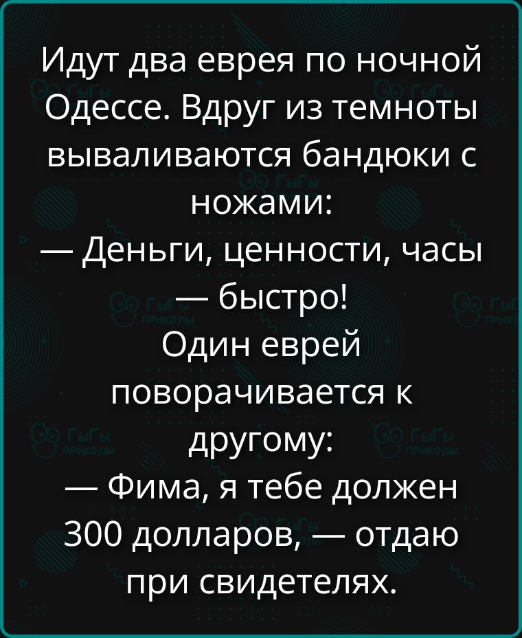 Идут два еврея по ночной Одессе. Вдруг из темноты вываливаются бандюки с ножами: — Деньги, ценности, часы — быстро! Один еврей поворачивается к другому: — Фима, я тебе должен 300 долларов, — отдаю при свидетелях.