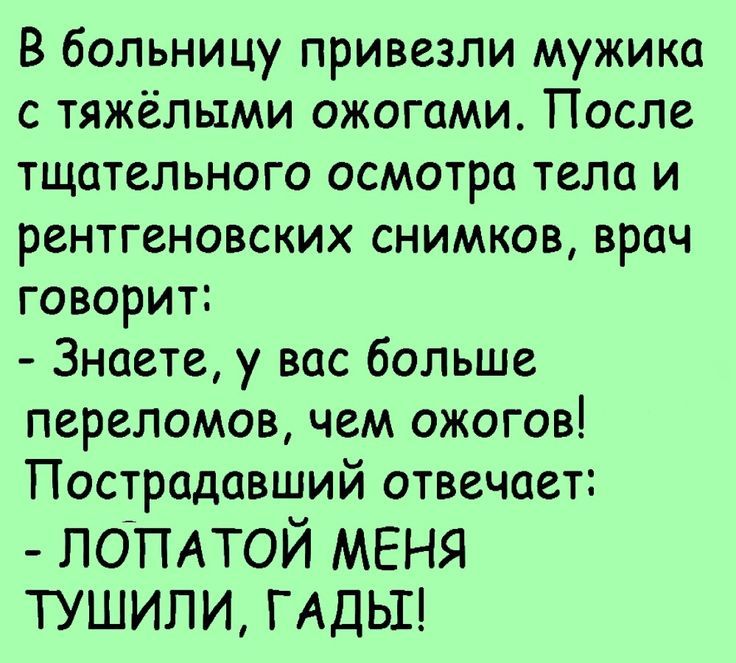 В больницу привезли мужика с тяжёлыми ожогами. После тщательного осмотра тела и рентгеновских снимков, врач говорит: - Знаете, у вас больше переломов, чем ожогов! Пострадавший отвечает: - ЛОПАТОЙ МЕНЯ ТУШИЛИ, ГАДЫ!