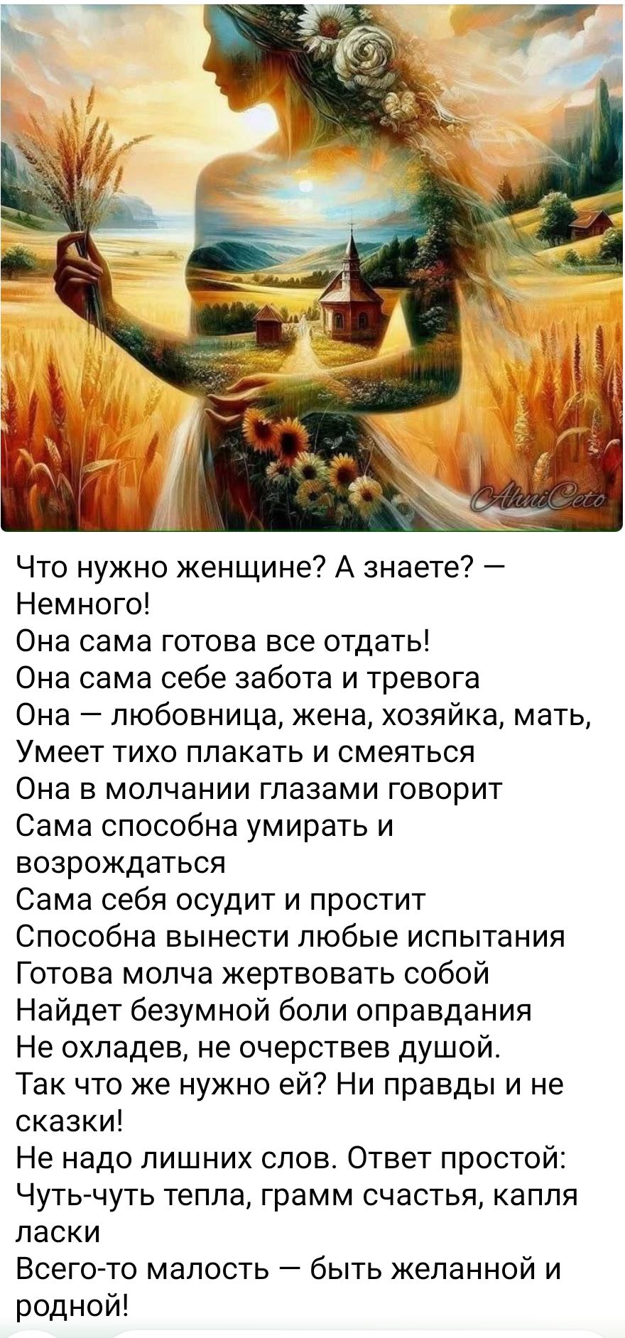 Что нужно женщине? А знаете? —
Немного!
Она сама готова все отдать!
Она сама себе забота и тревога
Она — любовница, жена, хозяйка, мать,
Умеет тихо плакать и смеяться
Она в молчании глазами говорит
Сама способна умирать и
возрождаться
Сама себя осудит и простит
Способна вынести любые испытания
Готова молча жертвовать собой
Найдет безумной боли