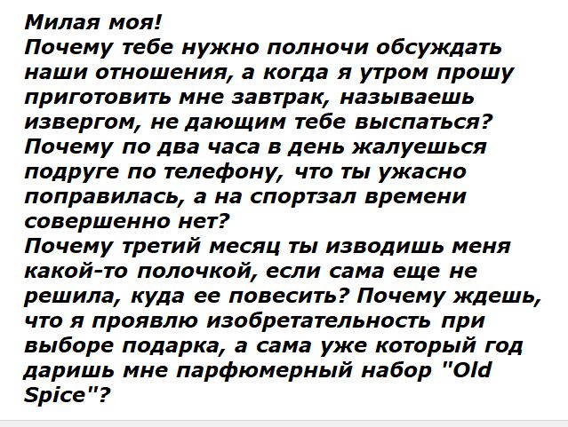 Милая моя! Почему тебе нужно полночи обсуждать наши отношения, а когда я утром прошу приготовить мне завтрак, называешь извергом, не дающим тебе выспаться? Почему по два часа в день жалуешься подруге по телефону, что ты ужасно поправилась, а на спортзал времени совершенно нет? Почему третий месяц ты изводишь меня какой-то полочкой, если сама еще