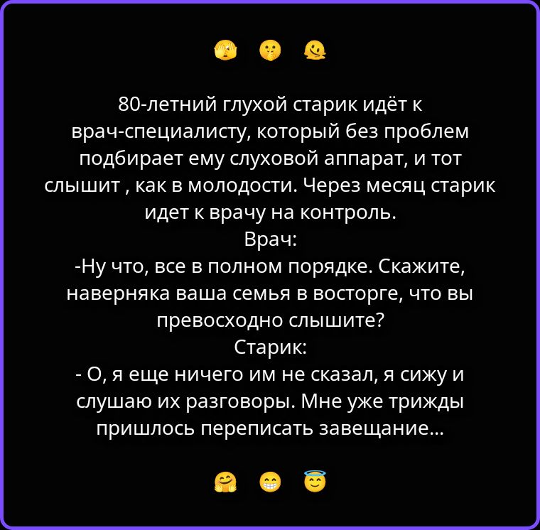80-летний глухой старик идёт к врач-специалисту, который без проблем подбирает ему слуховой аппарат, и тот слышит, как в молодости. Через месяц старик идет к врачу на контроль. Врач: -Ну что, все в полном порядке. Скажите, наверняка ваша семья в восторге, что вы превосходно слышите? Старик: - О, я еще ничего им не сказал, я сижу и слушаю их