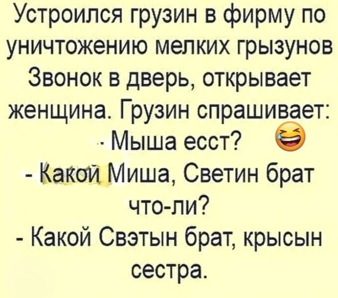 Устроился грузин в фирму по уничтожению мелких грызунов. Звонок в дверь, открывает женщина. Грузин спрашивает: - Мыша есст? - Какой Миша, Светин брат что-ли? - Какой Свэтын брат, крысын сестра.
