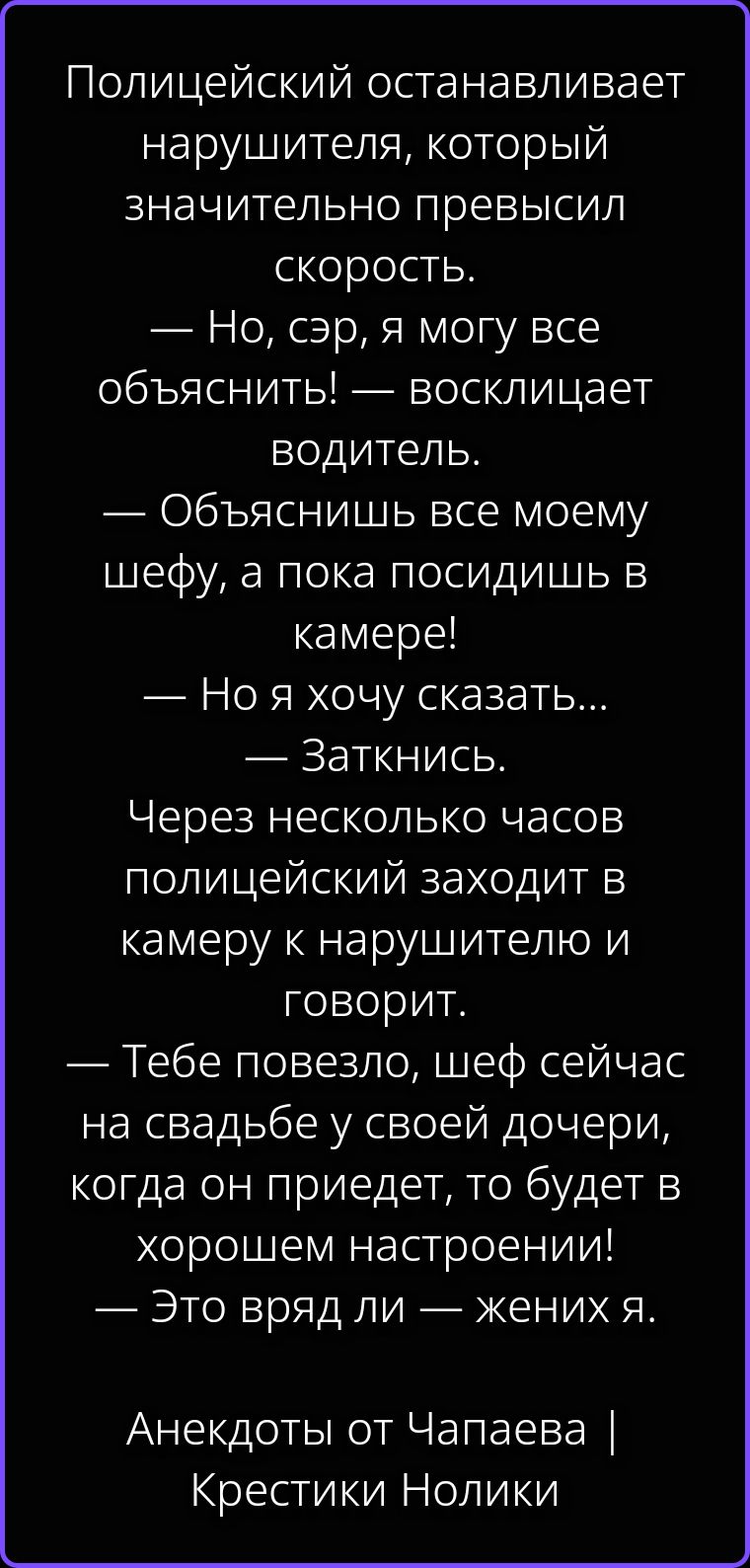 Полицейский останавливает нарушителя, который значительно превысил скорость. — Но, сэр, я могу все объяснить! — восклицает водитель. — Объяснишь все моему шефу, а пока посидишь в камере! — Но я хочу сказать... — Заткнись. Через несколько часов полицейский заходит в камеру к нарушителю и говорит. — Тебе повезло, шеф сейчас на свадьбе у своей
