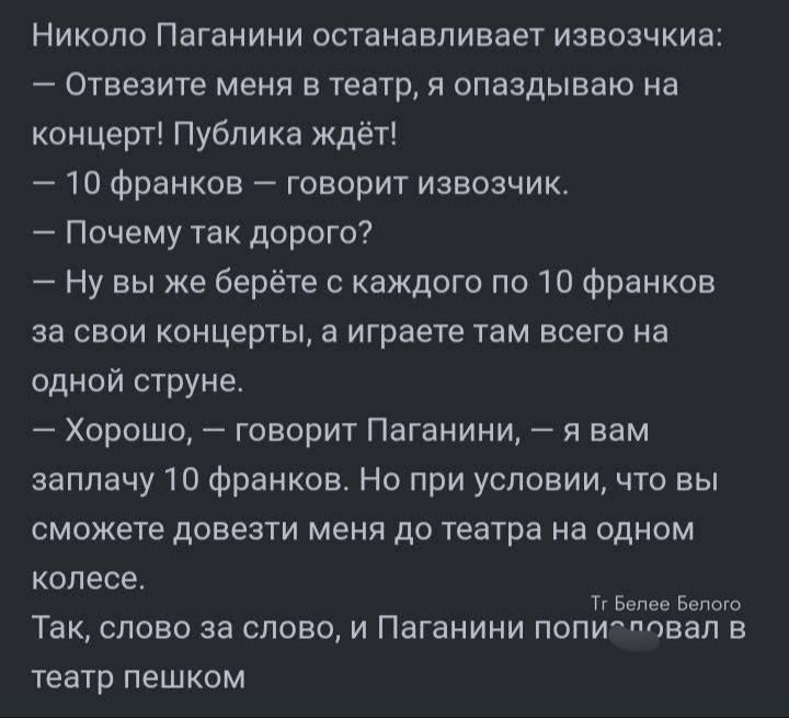 Николо Паганини останавливает извозчика:
— Отвезите меня в театр, я опаздываю на концерт! Публика ждёт!
— 10 франков — говорит извозчик.
— Почему так дорого?
— Ну вы же берёте с каждого по 10 франков за свои концерты, а играете там всего на одной струне.
— Хорошо, — говорит Паганини, — я вам заплачу 10 франков. Но при условии, что вы сможете