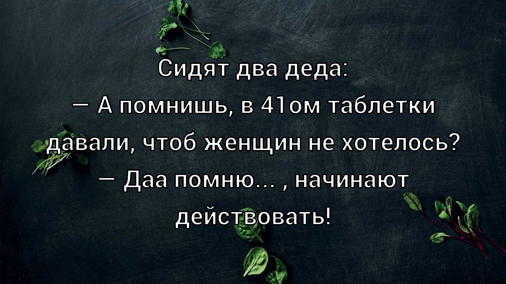 Сидят два деда: — А помнишь, в 41ом таблетки давали, чтоб женщин не хотелось? — Даа помню..., начинают действовать!