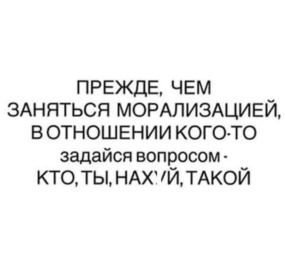 ПРЕЖДЕ, ЧЕМ ЗАНЯТЬСЯ МОРАЛИЗАЦИЕЙ, В ОТНОШЕНИИ КОГО-ТО задайся вопросом - КТО, ТЫ, НАХУЙ, ТАКОЙ