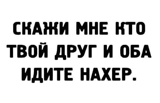 СКАЖИ МНЕ КТО ТВОЙ ДРУГ И ОБА ИДИТЕ НАХЕР.
