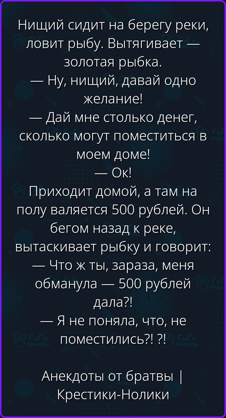 Нищий сидит на берегу реки, ловит рыбу. Вытягивает — золотая рыбка. — Ну, нищий, давай одно желание! — Дай мне столько денег, сколько могут поместиться в моем доме! — Ок! Приходит домой, а там на полу валяется 500 рублей. Он бегом назад к реке, вытаскивает рыбку и говорит: — Что ж ты, зараза, меня обманула — 500 рублей дала?! — Я не поняла, что,