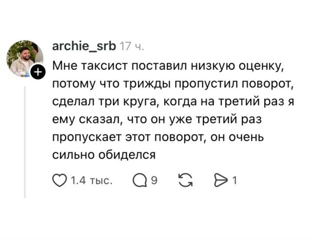 archie_srb 17 ч. Мне таксист поставил низкую оценку, потому что трижды пропустил поворот, сделал три круга, когда на третий раз я ему сказал, что он уже третий раз пропускает этот поворот, он очень сильно обиделся 1.4 тыс. Q9 1