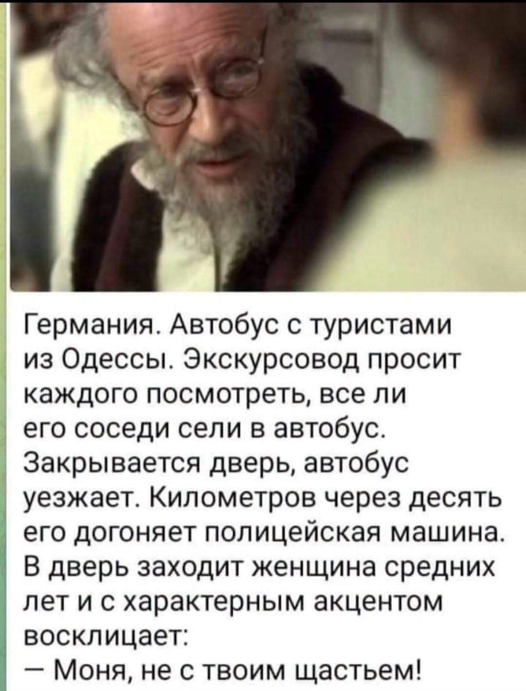 Германия. Автобус с туристами из Одессы. Экскурсовод просит каждого посмотреть, все ли его соседи сели в автобус. Закрывается дверь, автобус уезжает. Километров через десять его догоняет полицейская машина. В дверь заходит женщина средних лет и с характерным акцентом восклицает: — Моня, не с твоим щастьем!