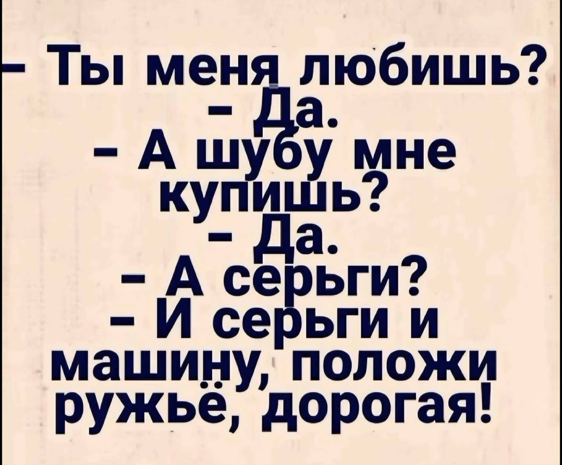 - Ты меня любишь?
- Да.
- А шубу мне купишь?
- Да.
- А серьги?
- И серьги и машину, положи ружьё, дорогая!