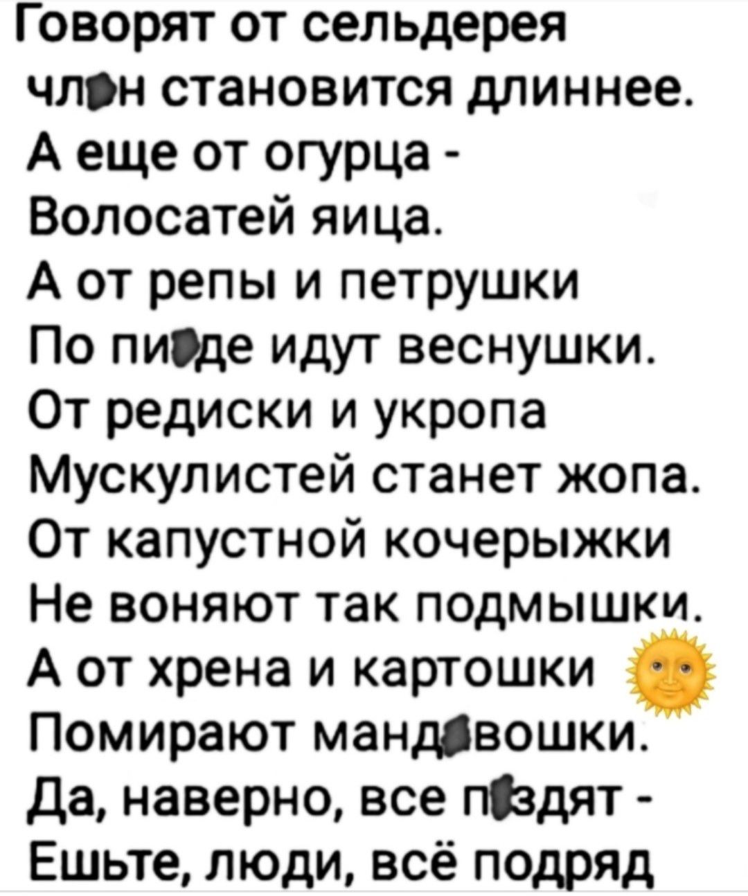 Говорят от сельдерея член становится длиннее. А еще от огурца - Волосатей яйца. А от репы и петрушки По пизде идут веснушки. От редиски и укропа Мускулистей станет жопа. От капустной кочерыжки Не воняют так подмышки. А от хрена и картошки Помирают мандовошки. Да, наверно, все пиздят - Ешьте, люди, всё подряд