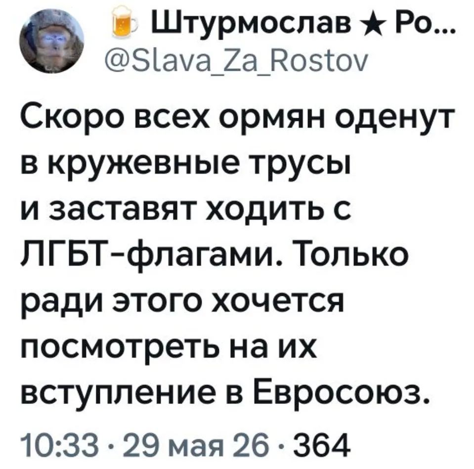 Штурмослав Ро... @Slava_Za_Rostov Скоро всех армян оденут в кружевные трусы и заставят ходить с ЛГБТ-флагами. Только ради этого хочется посмотреть на их вступление в Евросоюз. 10:33 · 29 мая 26 · 364