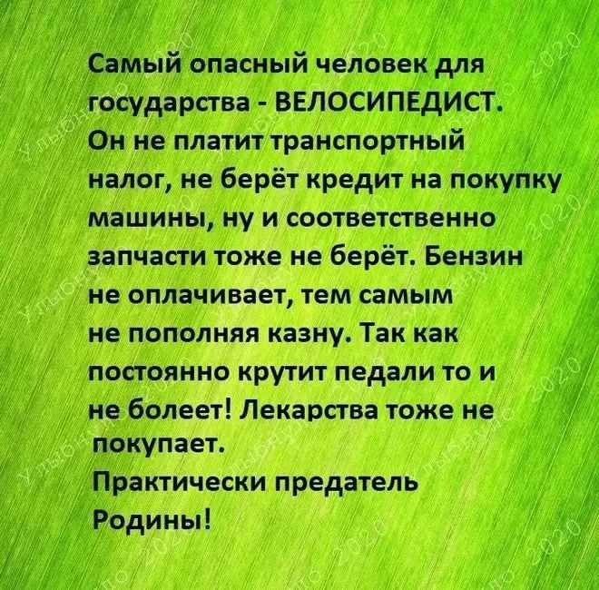 Самый опасный человек для государства - ВЕЛОСИПЕДИСТ. Он не платит транспортный налог, не берёт кредит на покупку машины, ну и соответственно запчасти тоже не берёт. Бензин не оплачивает, тем самым не пополняя казну. Так как постоянно крутит педали то и не болеет! Лекарства тоже не покупает. Практически предатель Родины!