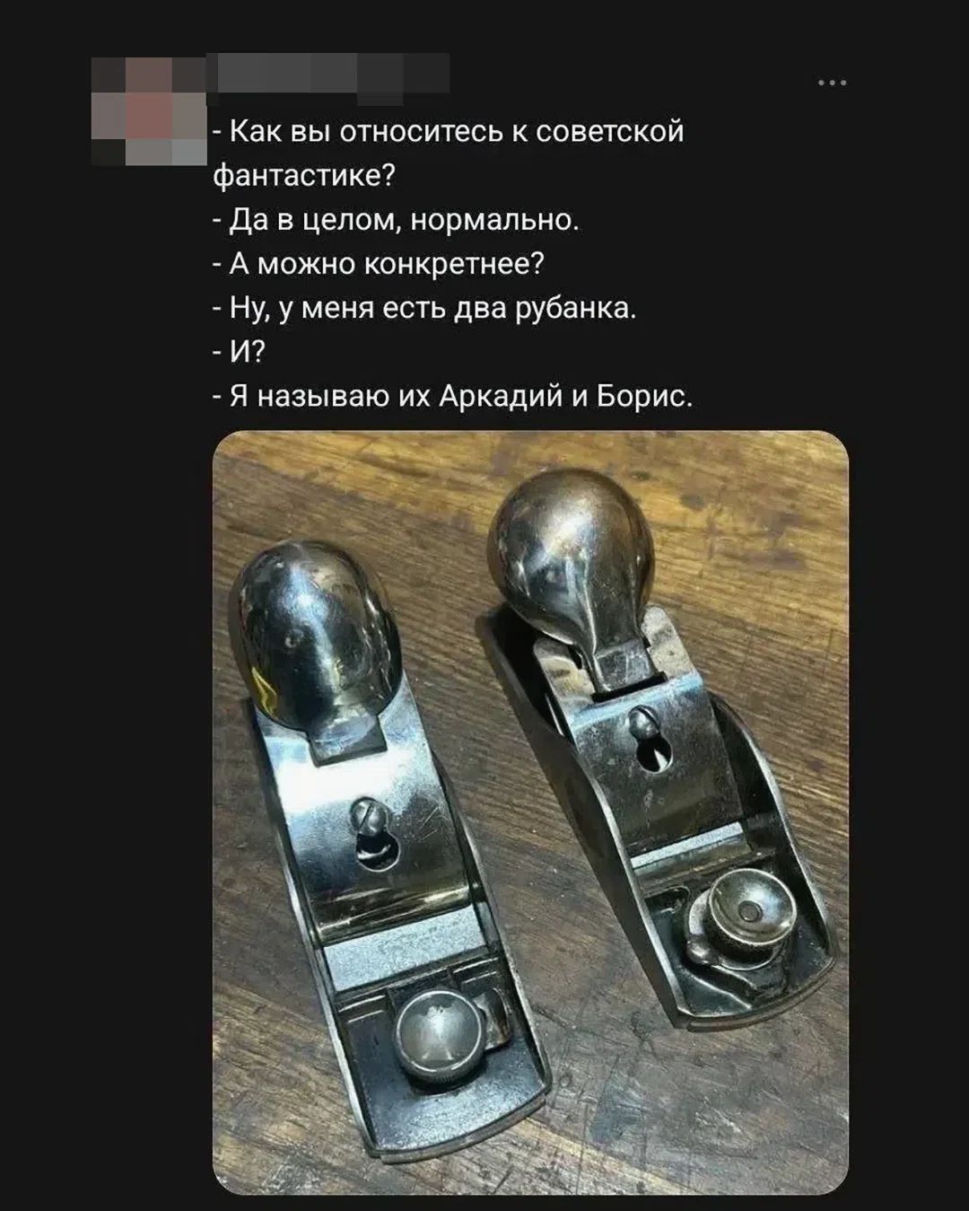 - Как вы относитесь к советской фантастике?
- Да в целом, нормально.
- А можно конкретнее?
- Ну, у меня есть два рубанка.
- И?
- Я называю их Аркадий и Борис.