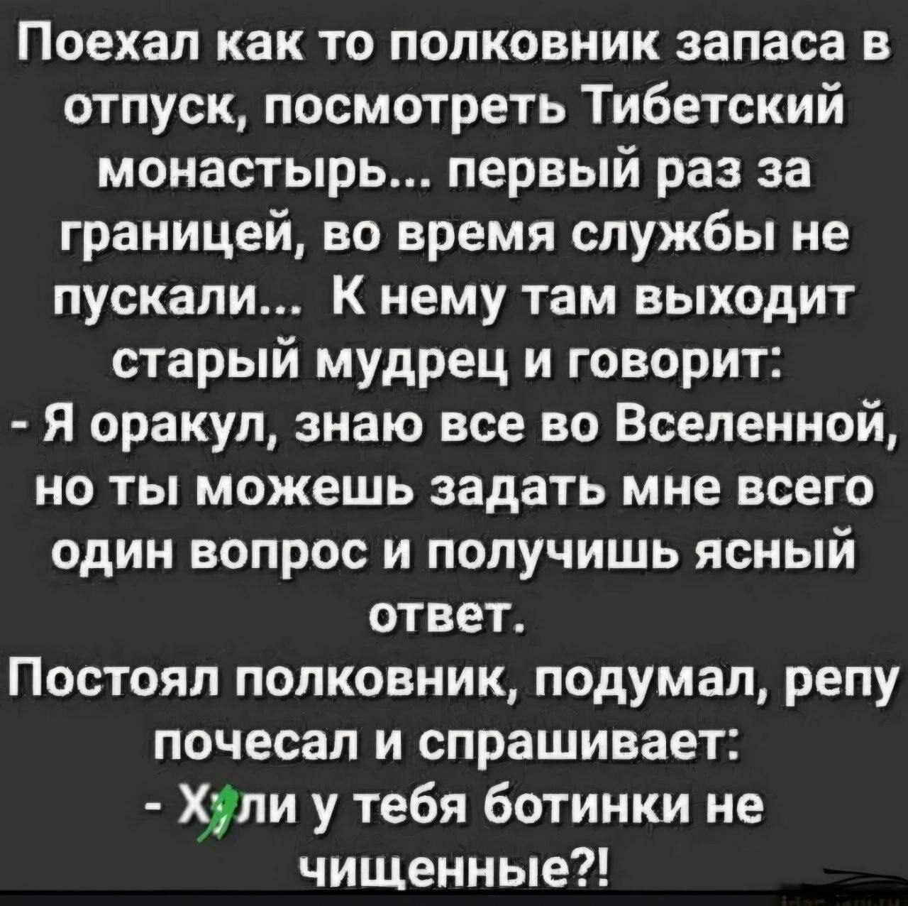 Поехал как то полковник запаса в отпуск, посмотреть Тибетский монастырь... первый раз за границей, во время службы не пускали... К нему там выходит старый мудрец и говорит: - Я оракул, знаю все во Вселенной, но ты можешь задать мне всего один вопрос и получишь ясный ответ. Постоял полковник, подумал, репу почесал и спрашивает: - Хули у тебя
