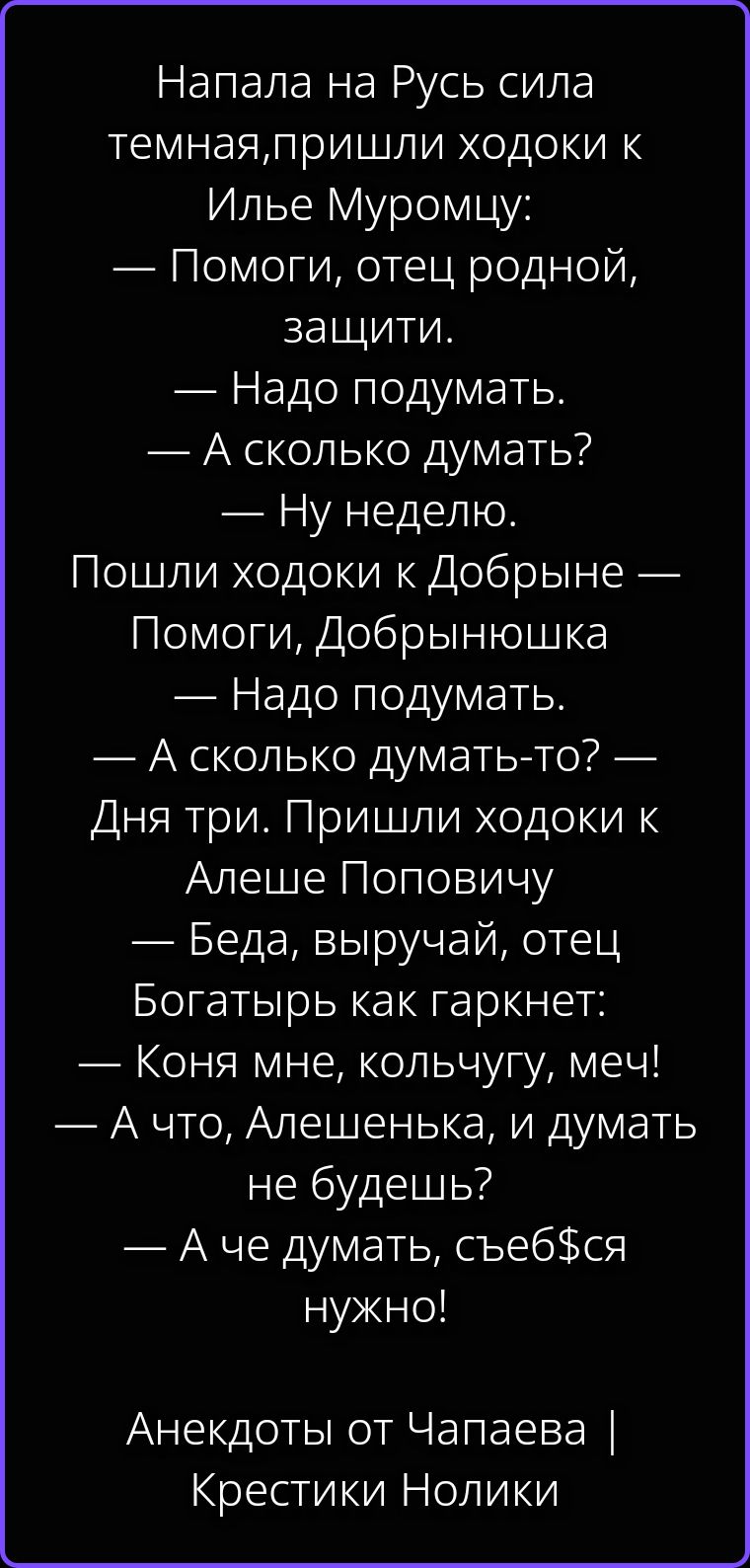 Напала на Русь сила темная, пришли ходоки к Илье Муромцу: — Помоги, отец родной, защити. — Надо подумать. — А сколько думать? — Ну неделю. Пошли ходоки к Добрыне — Помоги, Добрынюшка — Надо подумать. — А сколько думать-то? — Дня три. Пришли ходоки к Алеше Поповичу — Беда, выручай, отец Богатырь как гаркнет: — Коня мне, кольчугу, меч! — А что,