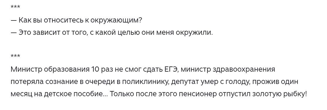 — Как вы относитесь к окружающим?
— Это зависит от того, с какой целью они меня окружили.
Министр образования 10 раз не смог сдать ЕГЭ, министр здравоохранения потеряла сознание в очереди в поликлинику, депутат умер с голоду, прожив один месяц на детское пособие... Только после этого пенсионер отпустил золотую рыбку!