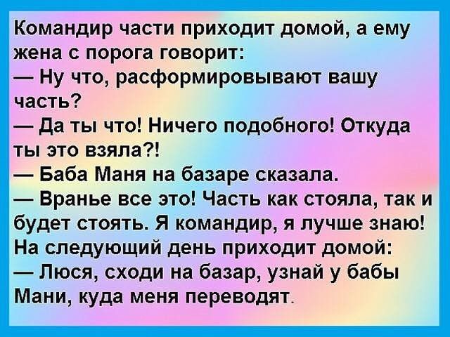 Командир части приходит домой, а ему жена с порога говорит: — Ну что, расформировывают вашу часть? — Да ты что! Ничего подобного! Откуда ты это взяла?! — Баба Маня на базаре сказала. — Вранье все это! Часть как стояла, так и будет стоять. Я командир, я лучше знаю! На следующий день приходит домой: — Люся, сходи на базар, узнай у бабы Мани, куда