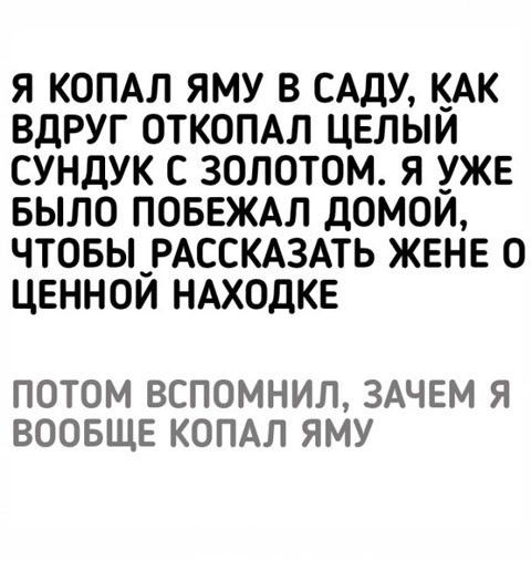 Я копал яму в саду, как вдруг откопал целый сундук с золотом. Я уже было побежал домой, чтобы рассказать жене о ценной находке. Потом вспомнил, зачем я вообще копал яму