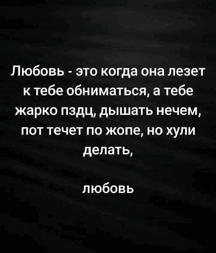 Любовь - это когда она лезет к тебе обниматься, а тебе жарко пздц, дышать нечем, пот течет по жопе, но хули делать, любовь