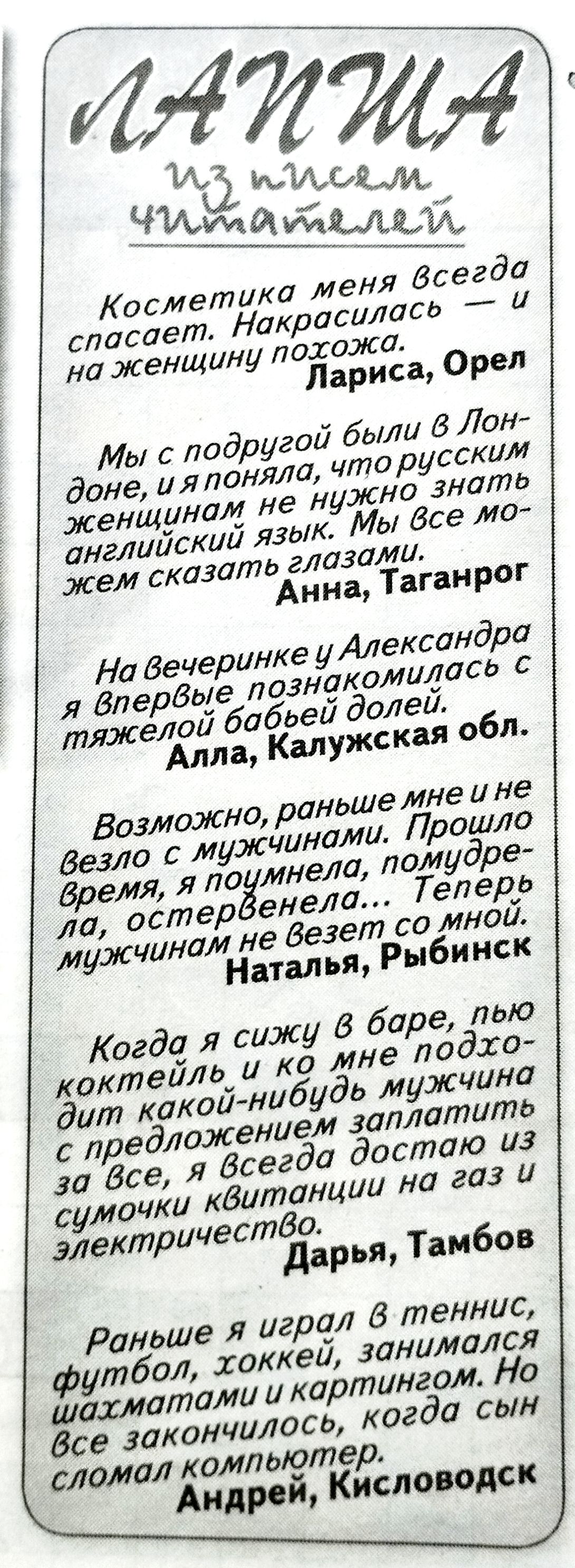 ЛАПША из писем читателей
Косметика меня всегда спасает. Накрасилась — и на женщину похожа.
Лариса, Орел
Мы с подругой были в Лондоне, и я поняла, что русским женщинам не нужно знать английский язык. Мы все можем сказать глазами.
Анна, Таганрог
На вечеринке у Александра я впервые познакомилась с тяжелой бабьей долей.
Алла, Калужская обл.
Возможно,
