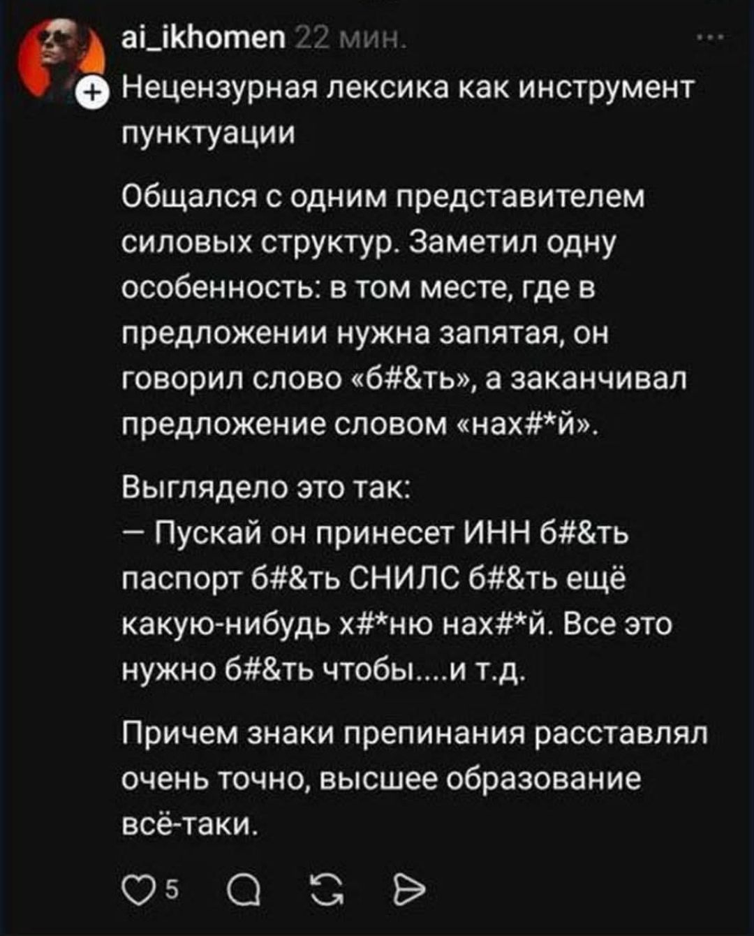 Нецензурная лексика как инструмент пунктуации. Общался с одним представителем силовых структур. Заметил одну особенность: в том месте, где в предложении нужна запятая, он говорил слово «б#&ть», а заканчивал предложение словом «нах#*й». Выглядело это так: — Пускай он принесет ИНН б#&ть паспорт б#&ть СНИЛС б#&ть ещё какую-нибудь х#*ню нах#*й. Все
