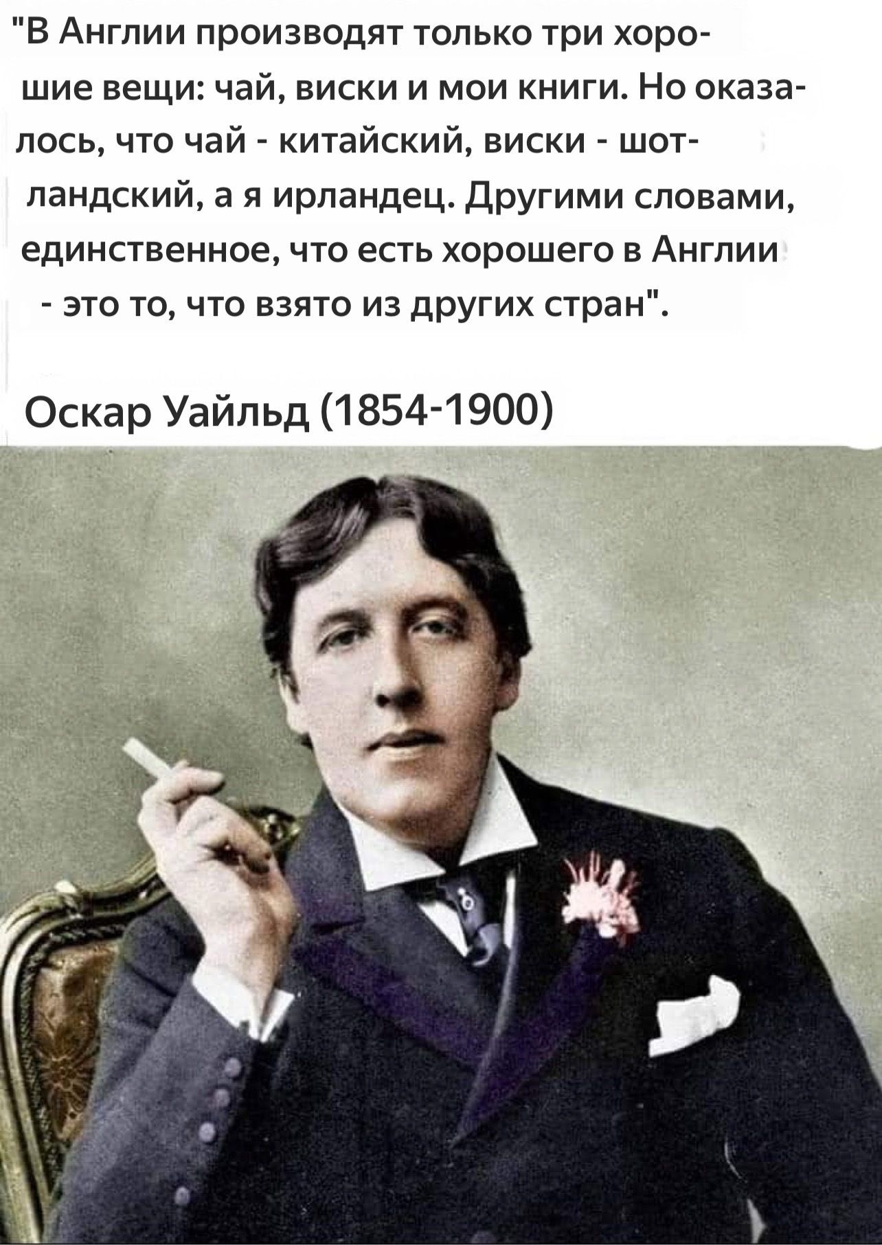 В Англии производят только три хорошие вещи: чай, виски и мои книги. Но оказалось, что чай - китайский, виски - шотландский, а я ирландец. Другими словами, единственное, что есть хорошего в Англии - это то, что взято из других стран. Оскар Уайльд (1854-1900)