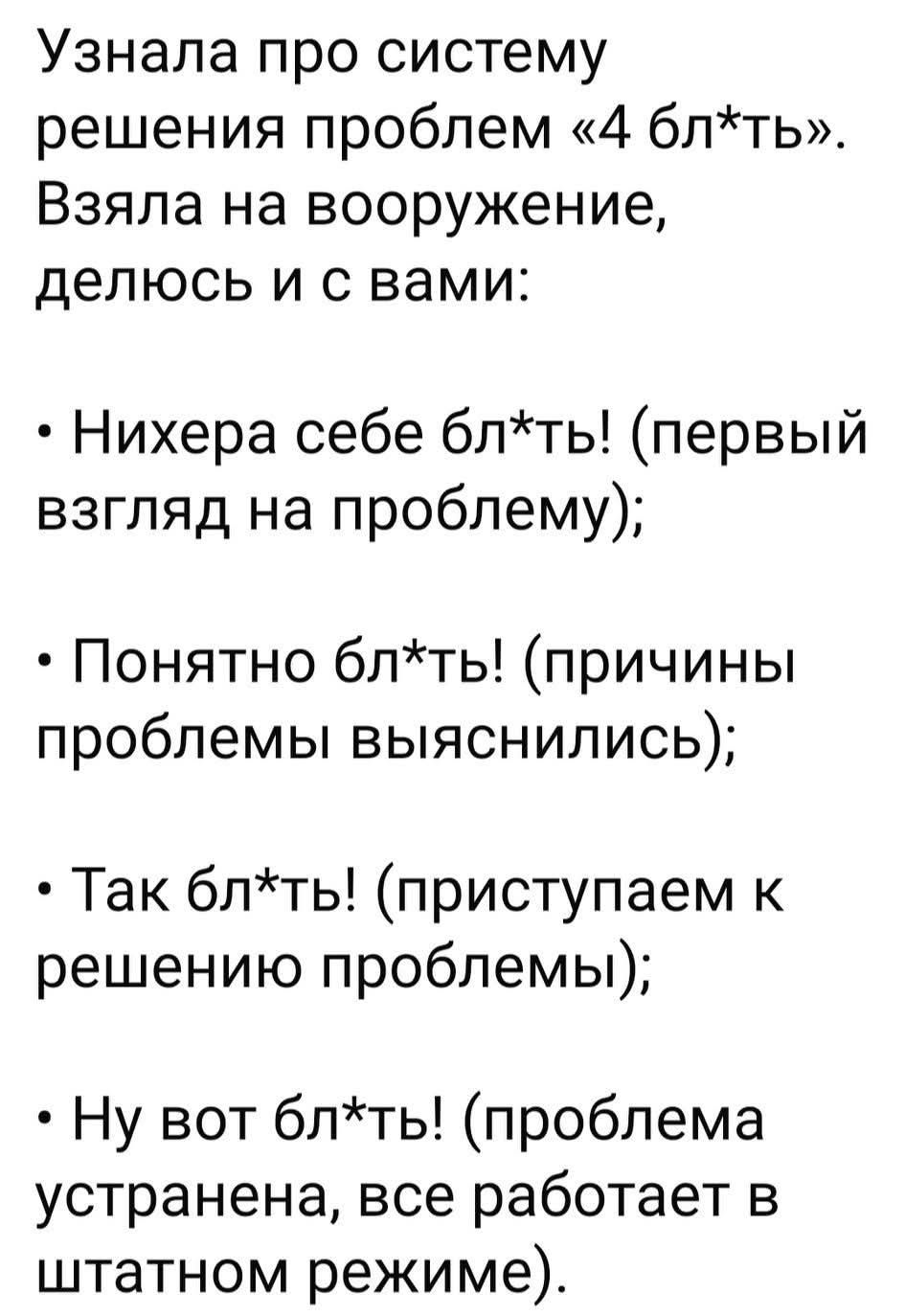 Узнала про систему решения проблем «4 бл*ть». Взяла на вооружение, делюсь и с вами:
• Нихера себе бл*ть! (первый взгляд на проблему);
• Понятно бл*ть! (причины проблемы выяснились);
• Так бл*ть! (приступаем к решению проблемы);
• Ну вот бл*ть! (проблема устранена, все работает в штатном режиме).