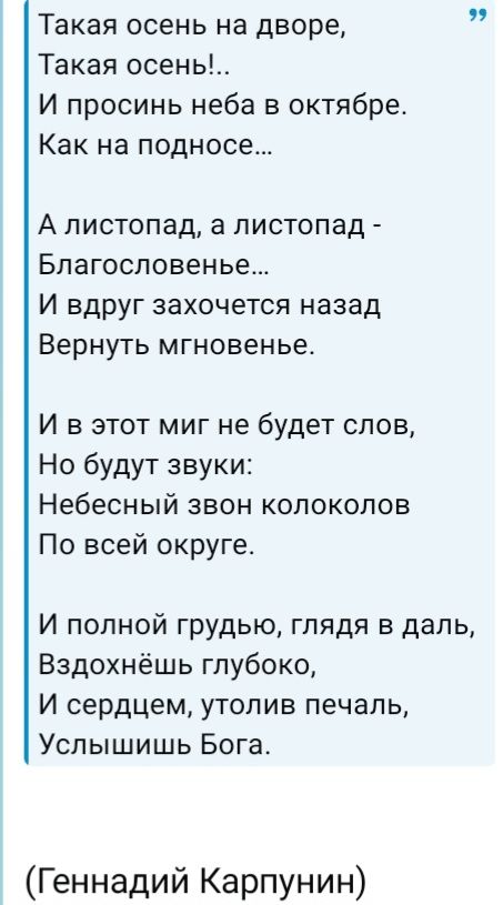 Такая осень на дворе, Такая осень!.. И просинь неба в октябре, Как на подносе... А листопад, а листопад - Благословенье... И вдруг захочется назад Вернуть мгновенье. И в этот миг не будет слов, Но будут звуки: Небесный звон колоколов По всей округе. И полной грудью, глядя в даль, Вздохнёшь глубоко, И сердцем, утолив печаль, Услышишь Бога.