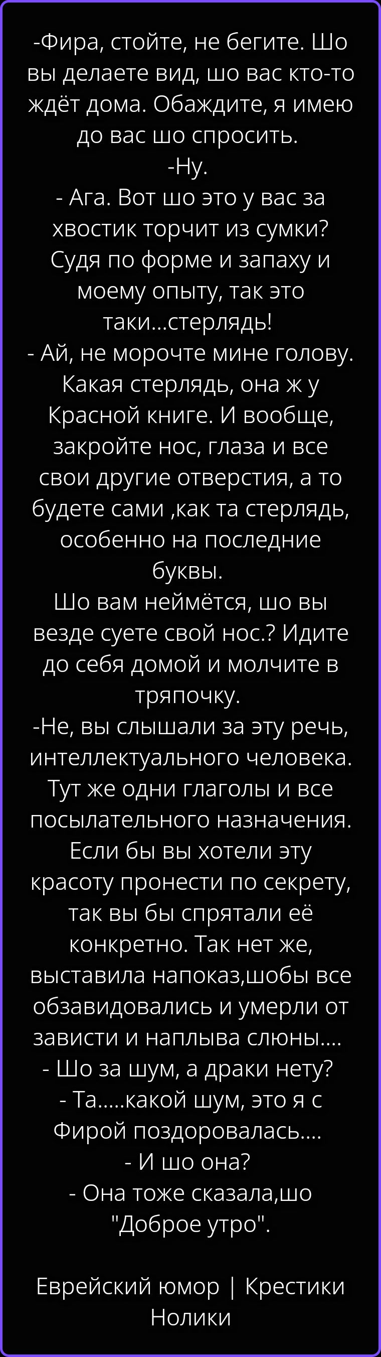 -Фира, стойте, не бегите. Шо вы делаете вид, шо вас кто-то ждёт дома. Обаждите, я имею до вас шо спросить.
-Ну.
-Ага. Вот шо это у вас за хвостик торчит из сумки? Судя по форме и запаху и моему опыту, так это таки...стерлядь!
-Ай, не морочте мине голову. Какая стерлядь, она ж у Красной книге. И вообще, закройте нос, глаза и все свои другие