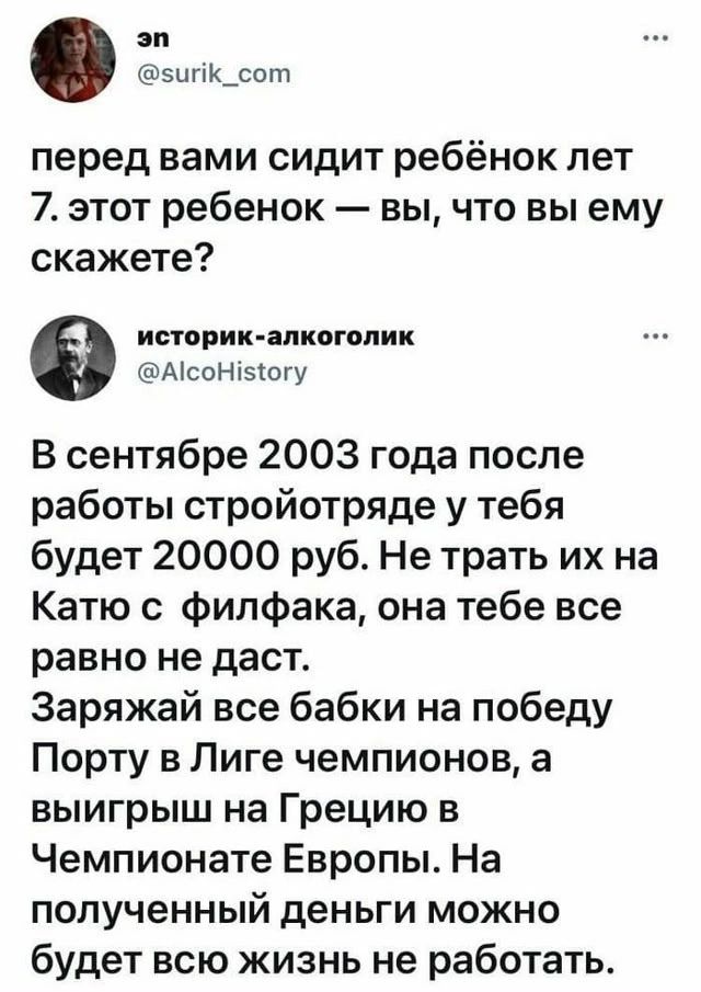 эн @surik_com перед вами сидит ребёнок лет 7. этот ребёнок — вы, что вы ему скажете? историк-алкоголик @AlcoHistory В сентябре 2003 года после работы стройотряде у тебя будет 20000 руб. Не трать их на Катю с филфака, она тебе все равно не даст. Заряжай все бабки на победу Порту в Лиге чемпионов, а выигрыш на Грецию в Чемпионате Европы. На