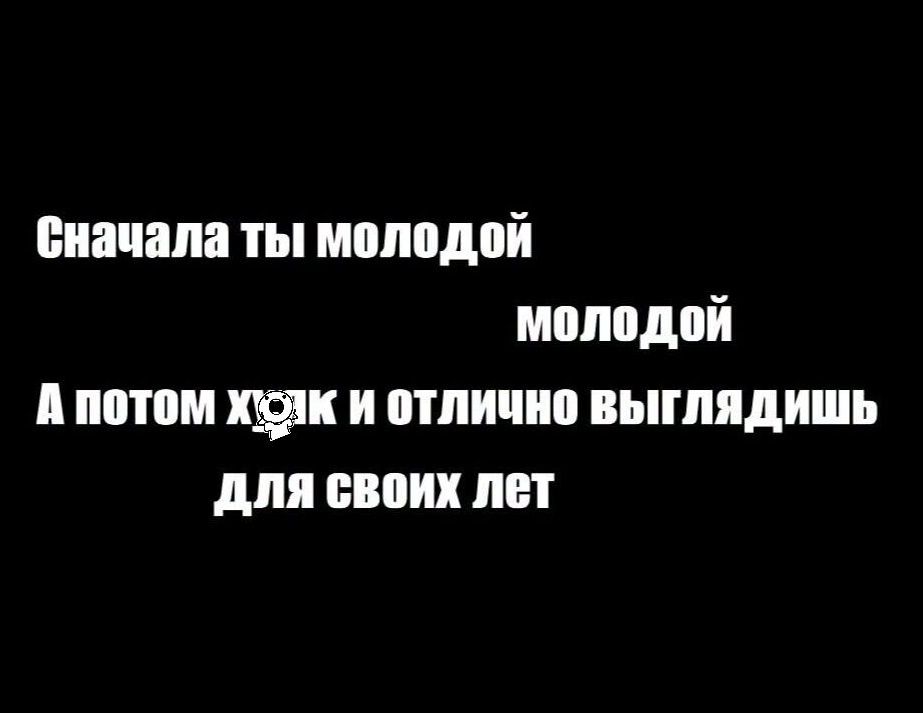 Сначала ты молодой молодой А потом хойк и отлично выглядишь для своих лет