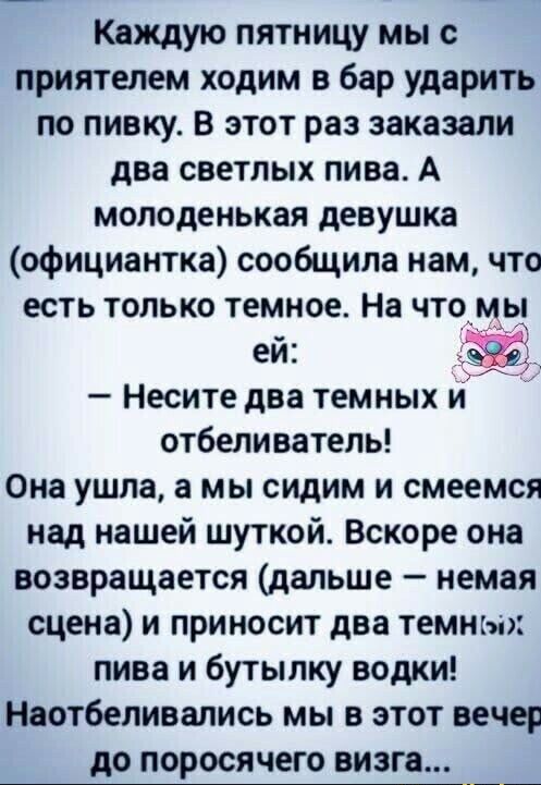 Каждую пятницу мы с приятелем ходим в бар ударить по пивку. В этот раз заказали два светлых пива. А молоденькая девушка (официантка) сообщила нам, что есть только темное. На что мы ей: — Несите два темных и отбеливатель! Она ушла, а мы сидим и смеемся над нашей шуткой. Вскоре она возвращается (дальше — немая сцена) и приносит два темных пива и