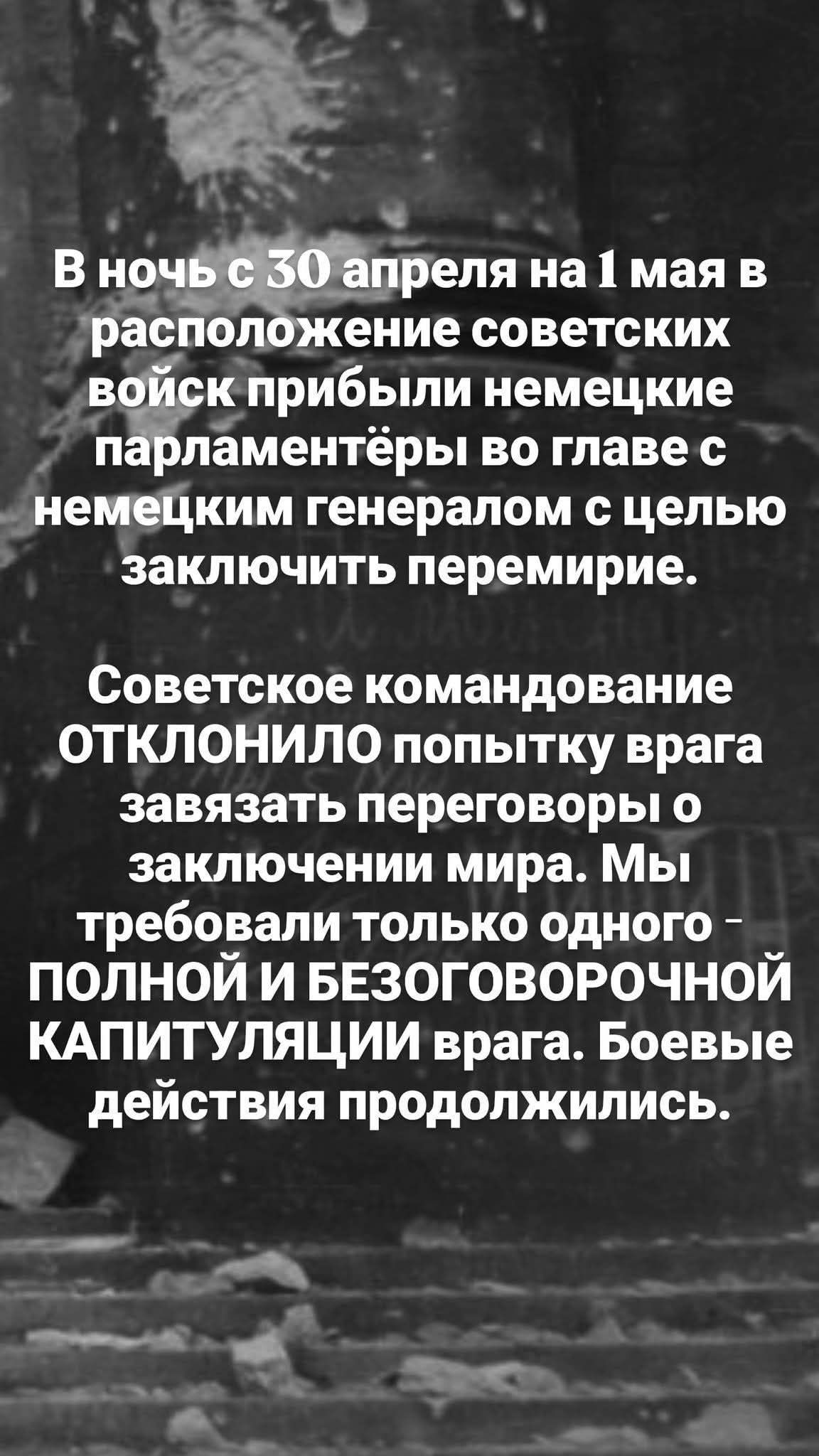 В ночь с 30 апреля на 1 мая в расположение советских войск прибыли немецкие парламентёры во главе с немецким генералом с целью заключить перемирие. Советское командование ОТКЛОНИЛО попытку врага завязать переговоры о заключении мира. Мы требовали только одного - ПОЛНОЙ И БЕЗОГОВОРОЧНОЙ КАПИТУЛЯЦИИ врага. Боевые действия продолжились.